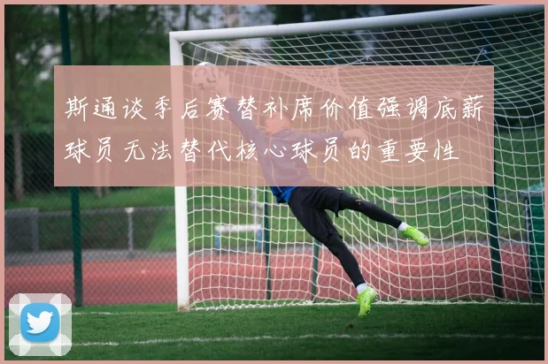 斯通谈季后赛替补席价值强调底薪球员无法替代核心球员的重要性