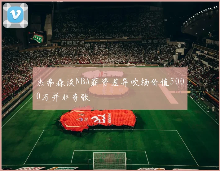 杰弗森谈NBA薪资差异吹杨价值5000万并非夸张