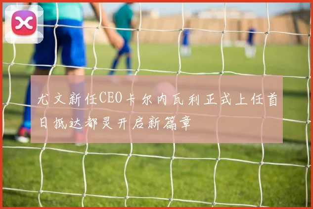 尤文新任CEO卡尔内瓦利正式上任首日抵达都灵开启新篇章