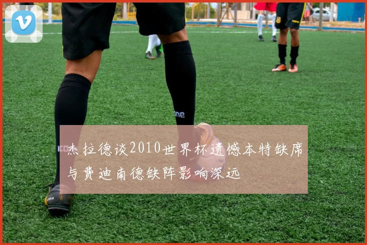 杰拉德谈2010世界杯遗憾本特缺席与费迪南德缺阵影响深远