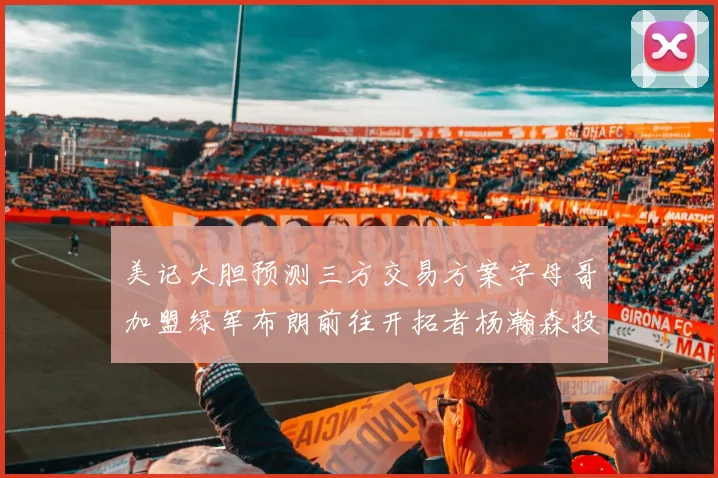 美记大胆预测三方交易方案字母哥加盟绿军布朗前往开拓者杨瀚森投奔雄鹿