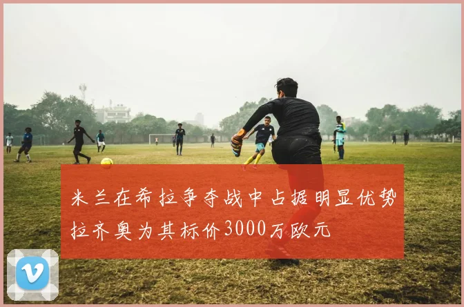 米兰在希拉争夺战中占据明显优势拉齐奥为其标价3000万欧元