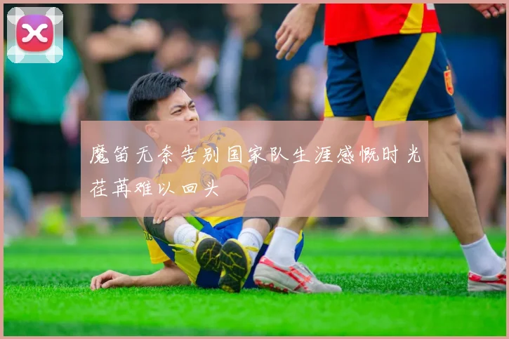魔笛无奈告别国家队生涯感慨时光荏苒难以回头
