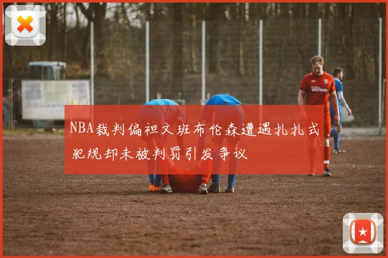 NBA裁判偏袒文班布伦森遭遇扎扎式犯规却未被判罚引发争议