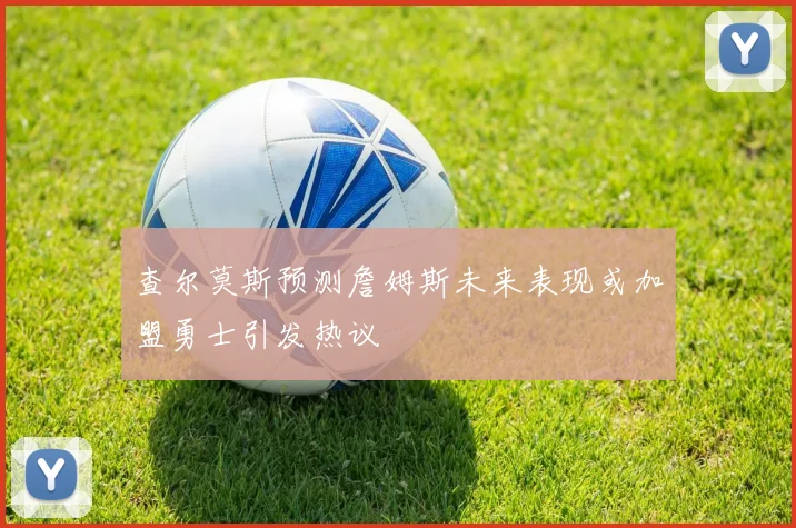 查尔莫斯预测詹姆斯未来表现或加盟勇士引发热议