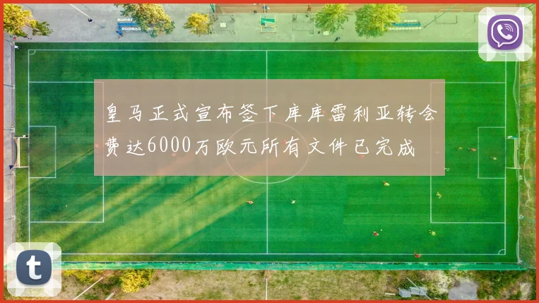 皇马正式宣布签下库库雷利亚转会费达6000万欧元所有文件已完成