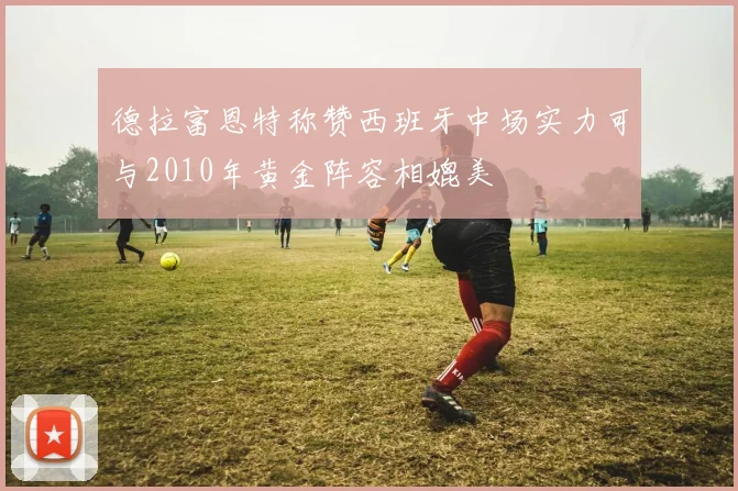 德拉富恩特称赞西班牙中场实力可与2010年黄金阵容相媲美