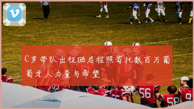 C罗带队出征晒启程照寄托数百万葡萄牙人力量与希望