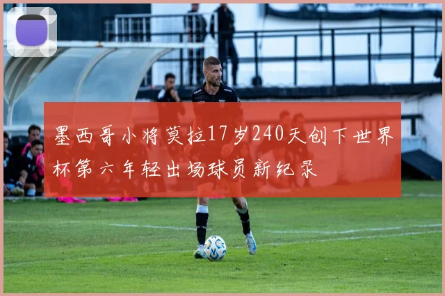 墨西哥小将莫拉17岁240天创下世界杯第六年轻出场球员新纪录