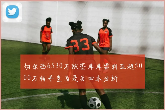 切尔西6530万欧签库库雷利亚超5000万转手皇马是否回本分析