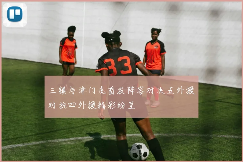 三镇与津门虎首发阵容对决五外援对抗四外援精彩纷呈