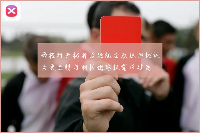 蒂格对开拓者后场组合表达担忧认为莫兰特与利拉德球权需求过高