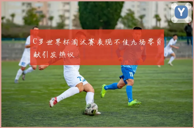 C罗世界杯淘汰赛表现不佳九场零贡献引发热议