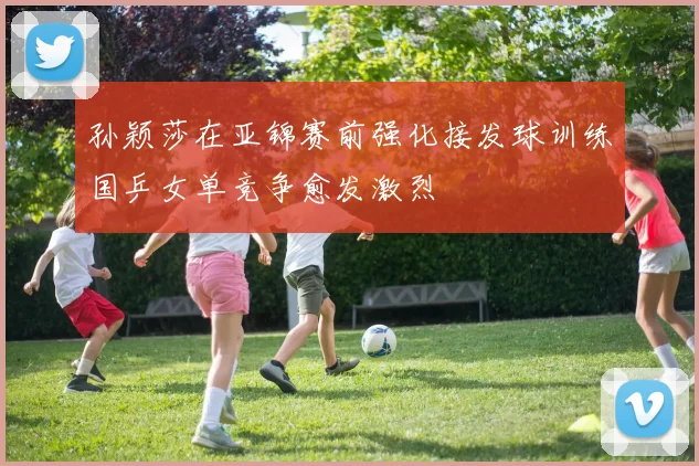 孙颖莎在亚锦赛前强化接发球训练国乒女单竞争愈发激烈