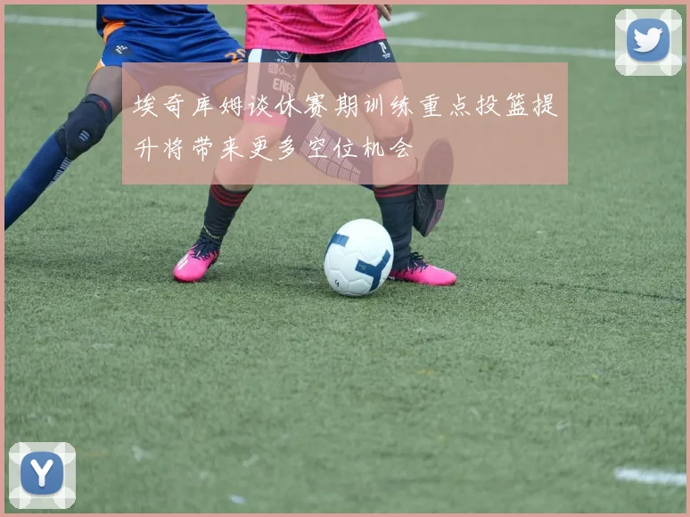 埃奇库姆谈休赛期训练重点投篮提升将带来更多空位机会