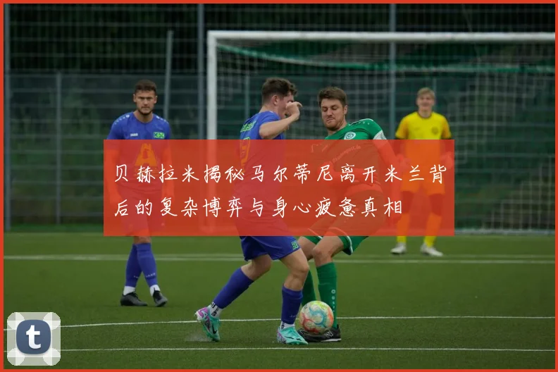 贝赫拉米揭秘马尔蒂尼离开米兰背后的复杂博弈与身心疲惫真相