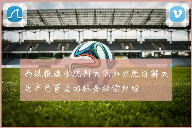 西媒报道法院判决范加尔胜诉解决离开巴萨后的税务赔偿纠纷
