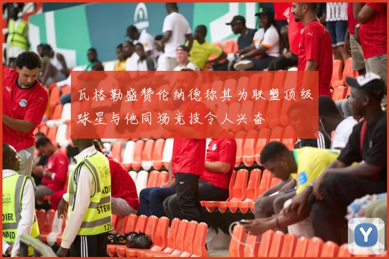 瓦格勒盛赞伦纳德称其为联盟顶级球星与他同场竞技令人兴奋