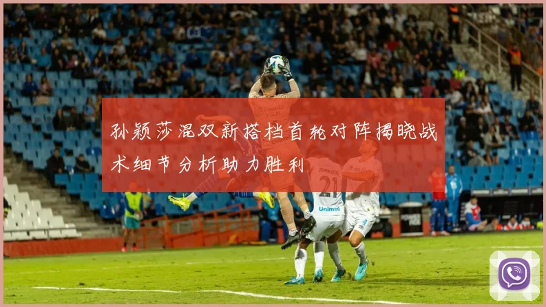 孙颖莎混双新搭档首轮对阵揭晓战术细节分析助力胜利