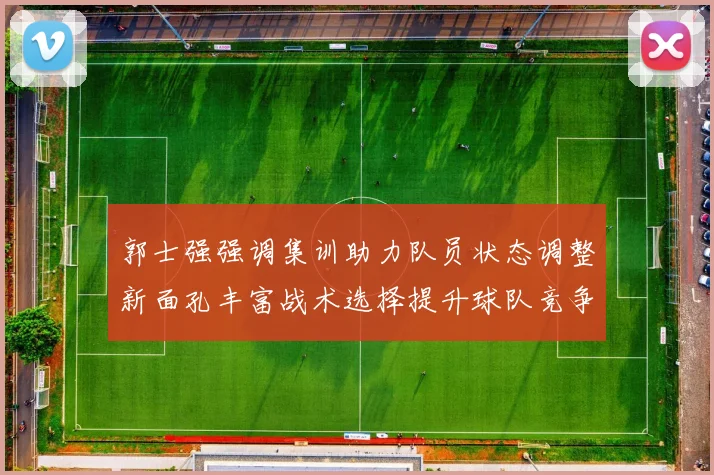 郭士强强调集训助力队员状态调整新面孔丰富战术选择提升球队竞争力