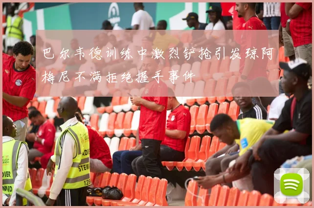 巴尔韦德训练中激烈铲抢引发琼阿梅尼不满拒绝握手事件